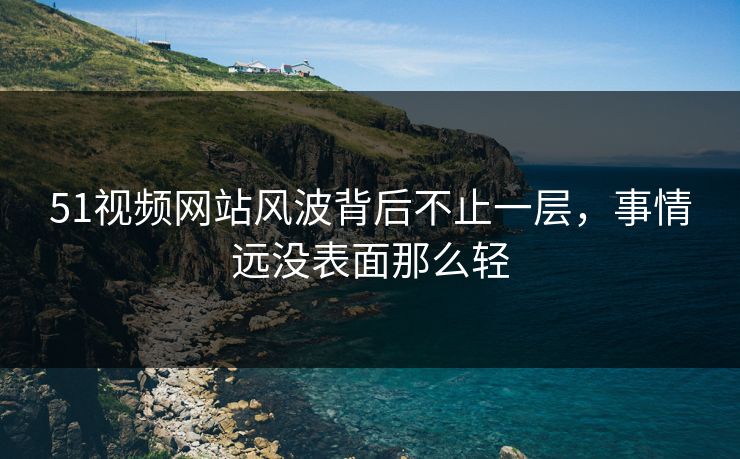 51视频网站风波背后不止一层，事情远没表面那么轻
