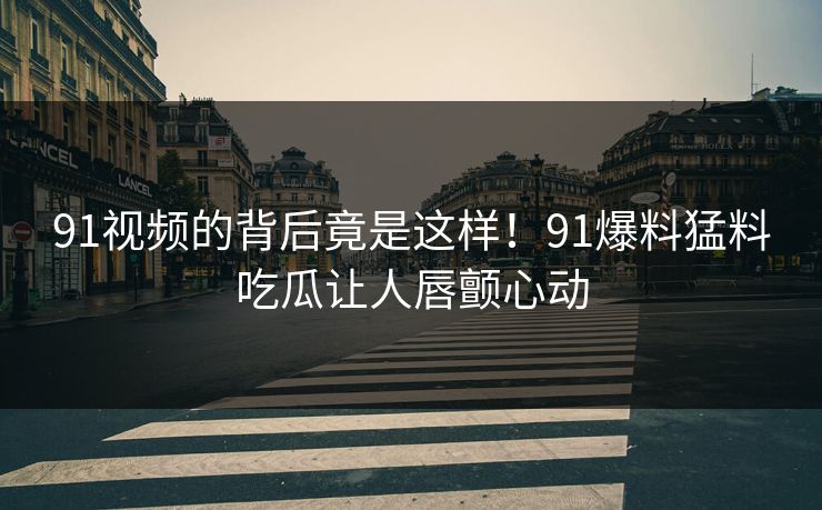 91视频的背后竟是这样！91爆料猛料吃瓜让人唇颤心动