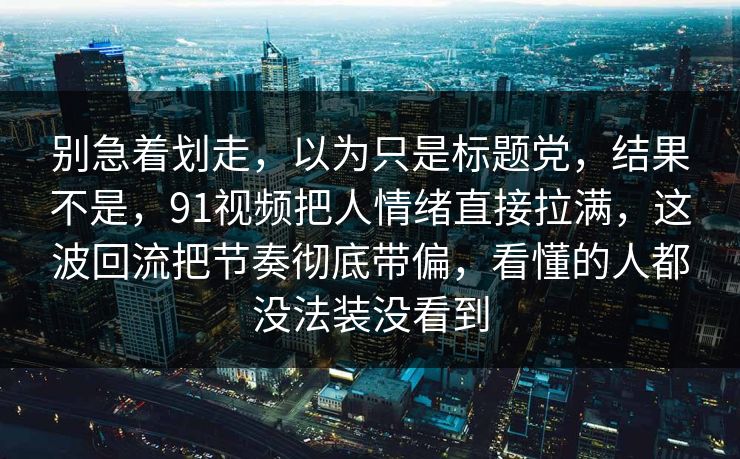 别急着划走，以为只是标题党，结果不是，91视频把人情绪直接拉满，这波回流把节奏彻底带偏，看懂的人都没法装没看到