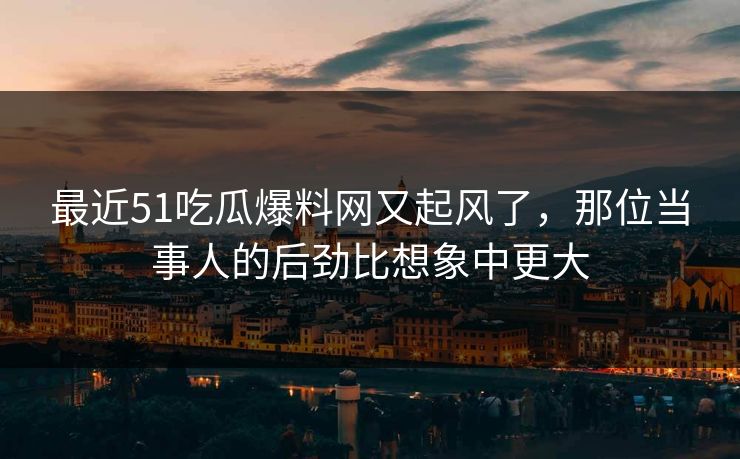最近51吃瓜爆料网又起风了，那位当事人的后劲比想象中更大