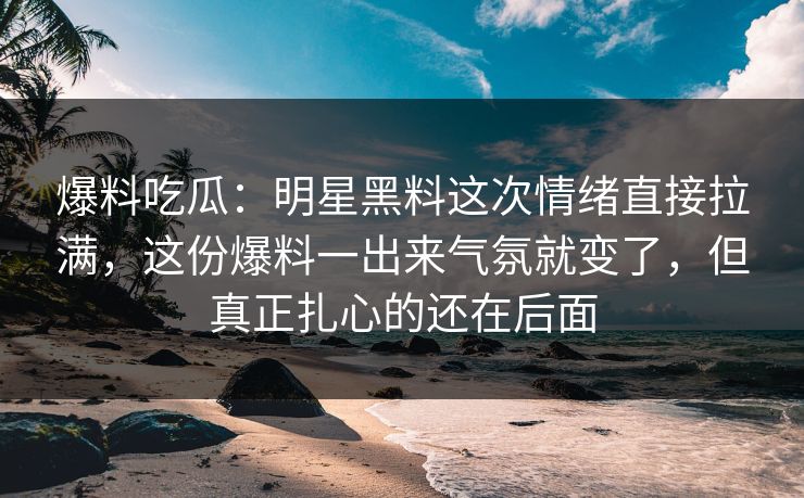 爆料吃瓜：明星黑料这次情绪直接拉满，这份爆料一出来气氛就变了，但真正扎心的还在后面
