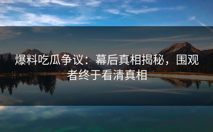 爆料吃瓜争议：幕后真相揭秘，围观者终于看清真相