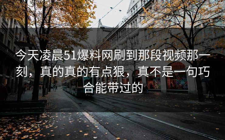 今天凌晨51爆料网刷到那段视频那一刻，真的真的有点狠，真不是一句巧合能带过的