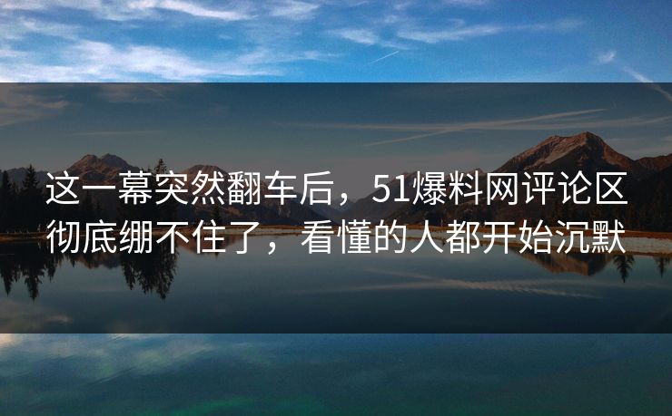 这一幕突然翻车后，51爆料网评论区彻底绷不住了，看懂的人都开始沉默