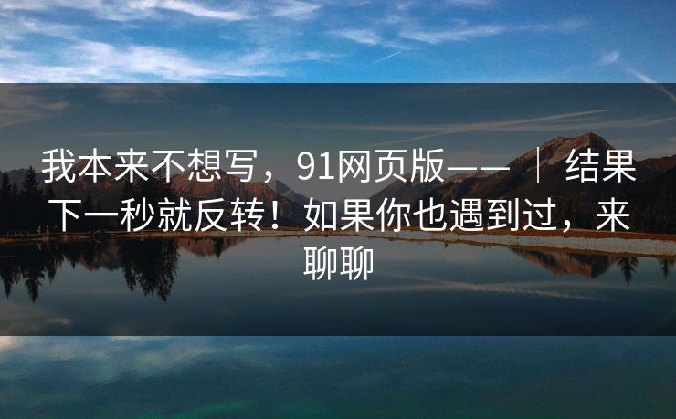我本来不想写，91网页版—— ｜ 结果下一秒就反转！如果你也遇到过，来聊聊
