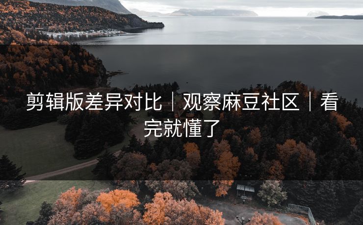 剪辑版差异对比｜观察麻豆社区｜看完就懂了