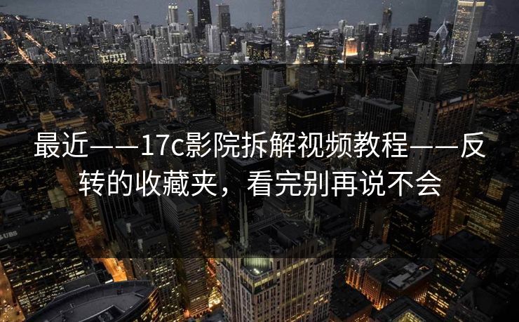 最近——17c影院拆解视频教程——反转的收藏夹，看完别再说不会