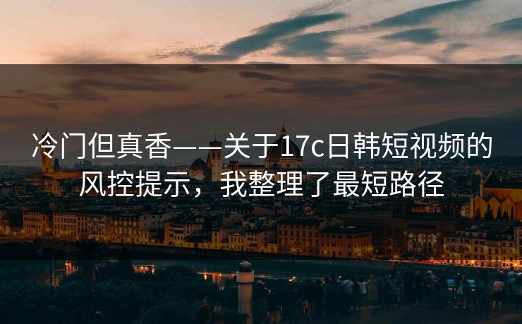 冷门但真香——关于17c日韩短视频的风控提示，我整理了最短路径