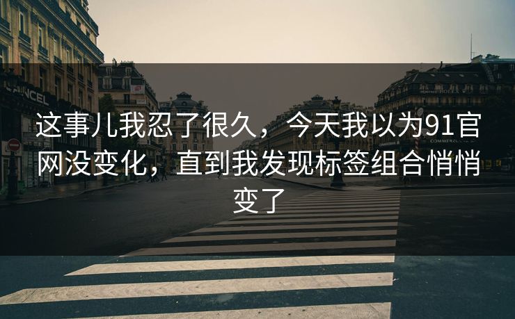 这事儿我忍了很久，今天我以为91官网没变化，直到我发现标签组合悄悄变了