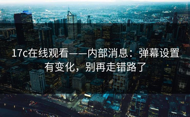 17c在线观看——内部消息:弹幕设置有变化,别再走错路了 17c在线观看——内部消息:弹幕设置有变化,别再走错路了