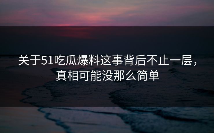 关于51吃瓜爆料这事背后不止一层，真相可能没那么简单