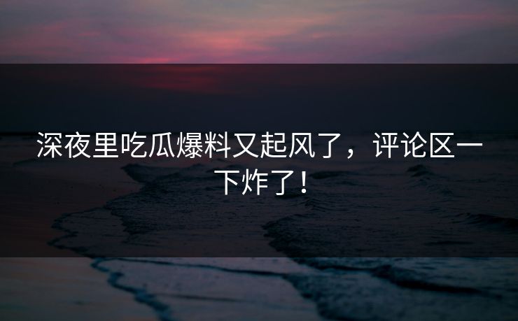 深夜里吃瓜爆料又起风了，评论区一下炸了！