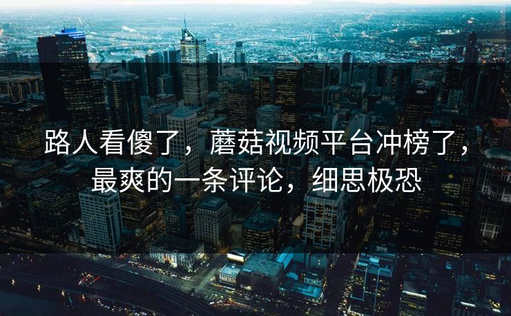 路人看傻了，蘑菇视频平台冲榜了，最爽的一条评论，细思极恐