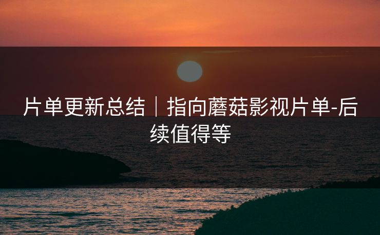 片单更新总结｜指向蘑菇影视片单-后续值得等