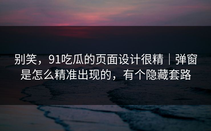 别笑，91吃瓜的页面设计很精｜弹窗是怎么精准出现的，有个隐藏套路