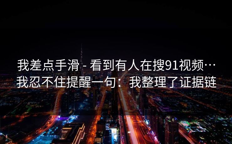 我差点手滑 - 看到有人在搜91视频…我忍不住提醒一句：我整理了证据链
