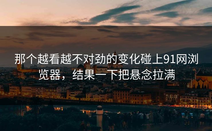 那个越看越不对劲的变化碰上91网浏览器，结果一下把悬念拉满